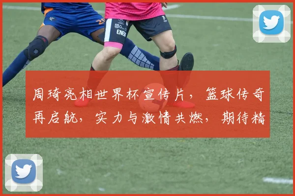 周琦亮相世界杯宣传片，篮球传奇再启航，实力与激情共燃，期待精彩对决