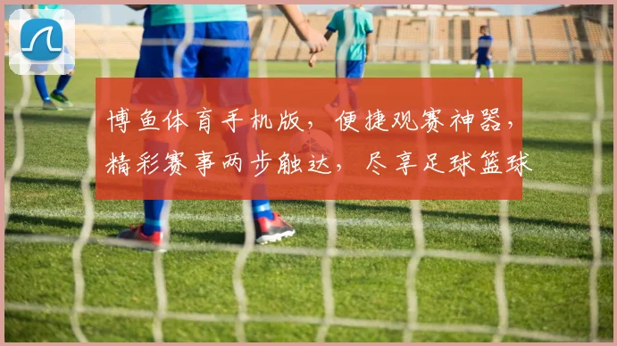 博鱼体育手机版，便捷观赛神器，精彩赛事两步触达，尽享足球篮球盛宴，体验非凡