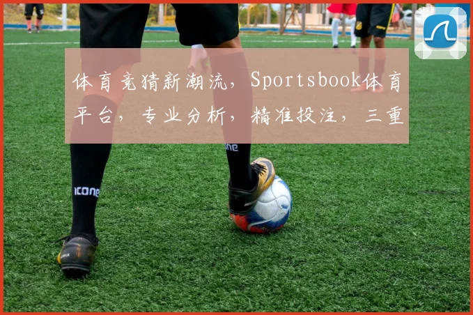体育竞猜新潮流，Sportsbook体育平台，专业分析，精准投注，三重惊喜，等你来挑战