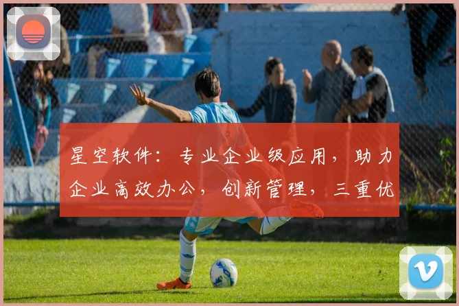 星空软件：专业企业级应用，助力企业高效办公，创新管理，三重优势，值得信赖。