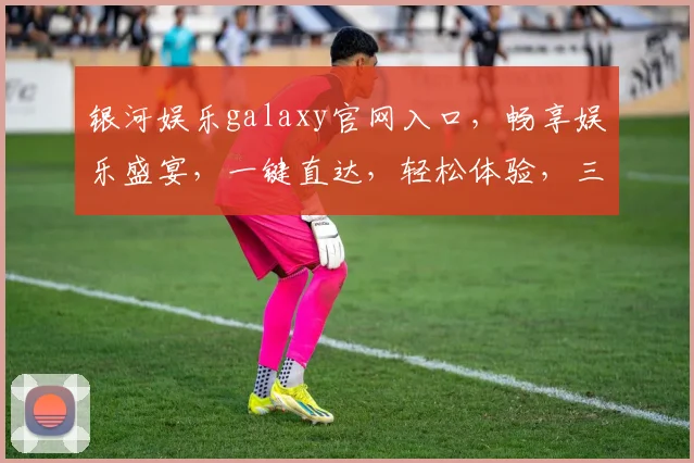 银河娱乐galaxy官网入口，畅享娱乐盛宴，一键直达，轻松体验，三步即可