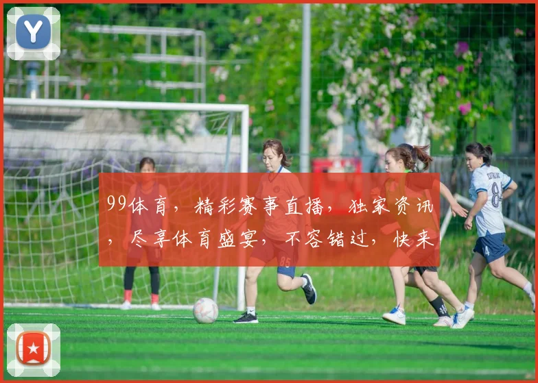 99体育，精彩赛事直播，独家资讯，尽享体育盛宴，不容错过，快来加入