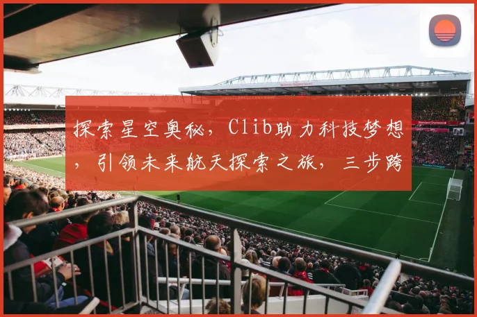 探索星空奥秘，Clib助力科技梦想，引领未来航天探索之旅，三步跨越星际征程。