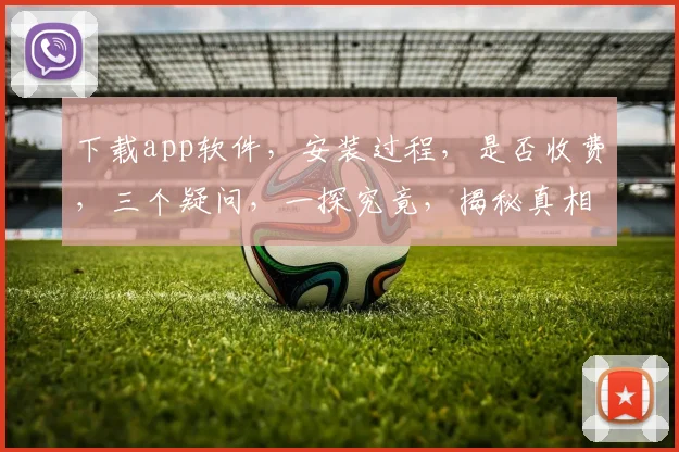 下载app软件，安装过程，是否收费，三个疑问，一探究竟，揭秘真相。